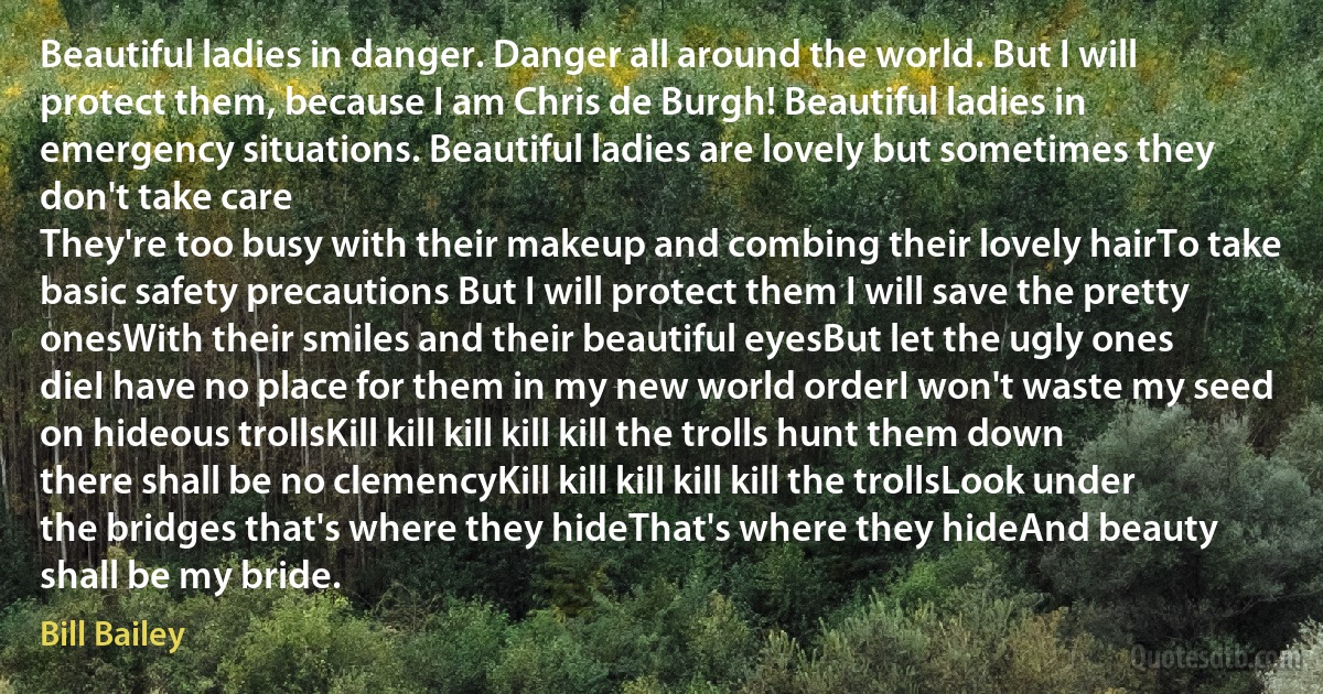 Beautiful ladies in danger. Danger all around the world. But I will protect them, because I am Chris de Burgh! Beautiful ladies in emergency situations. Beautiful ladies are lovely but sometimes they don't take care
They're too busy with their makeup and combing their lovely hairTo take basic safety precautions But I will protect them I will save the pretty onesWith their smiles and their beautiful eyesBut let the ugly ones dieI have no place for them in my new world orderI won't waste my seed on hideous trollsKill kill kill kill kill the trolls hunt them down there shall be no clemencyKill kill kill kill kill the trollsLook under the bridges that's where they hideThat's where they hideAnd beauty shall be my bride. (Bill Bailey)