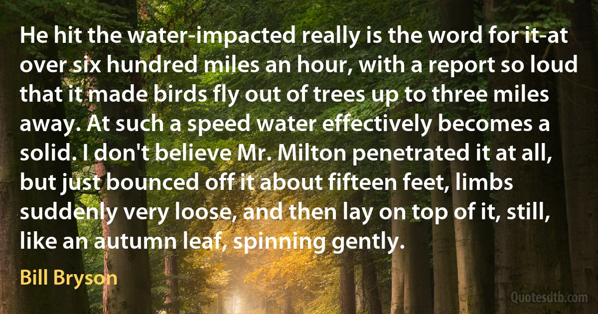 He hit the water-impacted really is the word for it-at over six hundred miles an hour, with a report so loud that it made birds fly out of trees up to three miles away. At such a speed water effectively becomes a solid. I don't believe Mr. Milton penetrated it at all, but just bounced off it about fifteen feet, limbs suddenly very loose, and then lay on top of it, still, like an autumn leaf, spinning gently. (Bill Bryson)