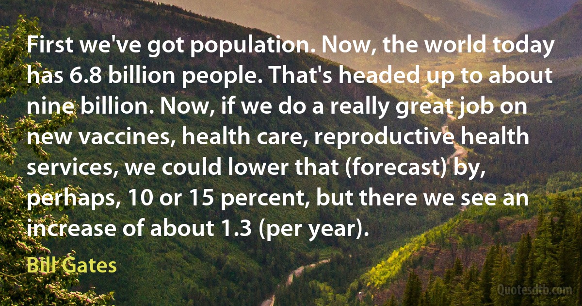 First we've got population. Now, the world today has 6.8 billion people. That's headed up to about nine billion. Now, if we do a really great job on new vaccines, health care, reproductive health services, we could lower that (forecast) by, perhaps, 10 or 15 percent, but there we see an increase of about 1.3 (per year). (Bill Gates)