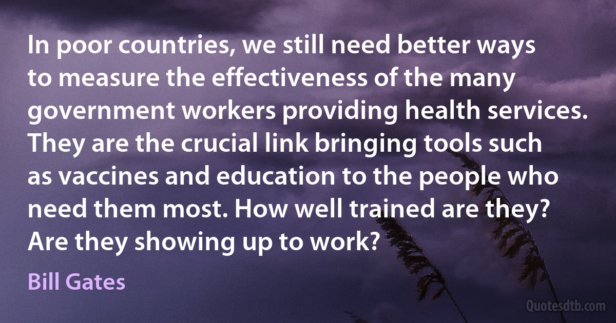 In poor countries, we still need better ways to measure the effectiveness of the many government workers providing health services. They are the crucial link bringing tools such as vaccines and education to the people who need them most. How well trained are they? Are they showing up to work? (Bill Gates)