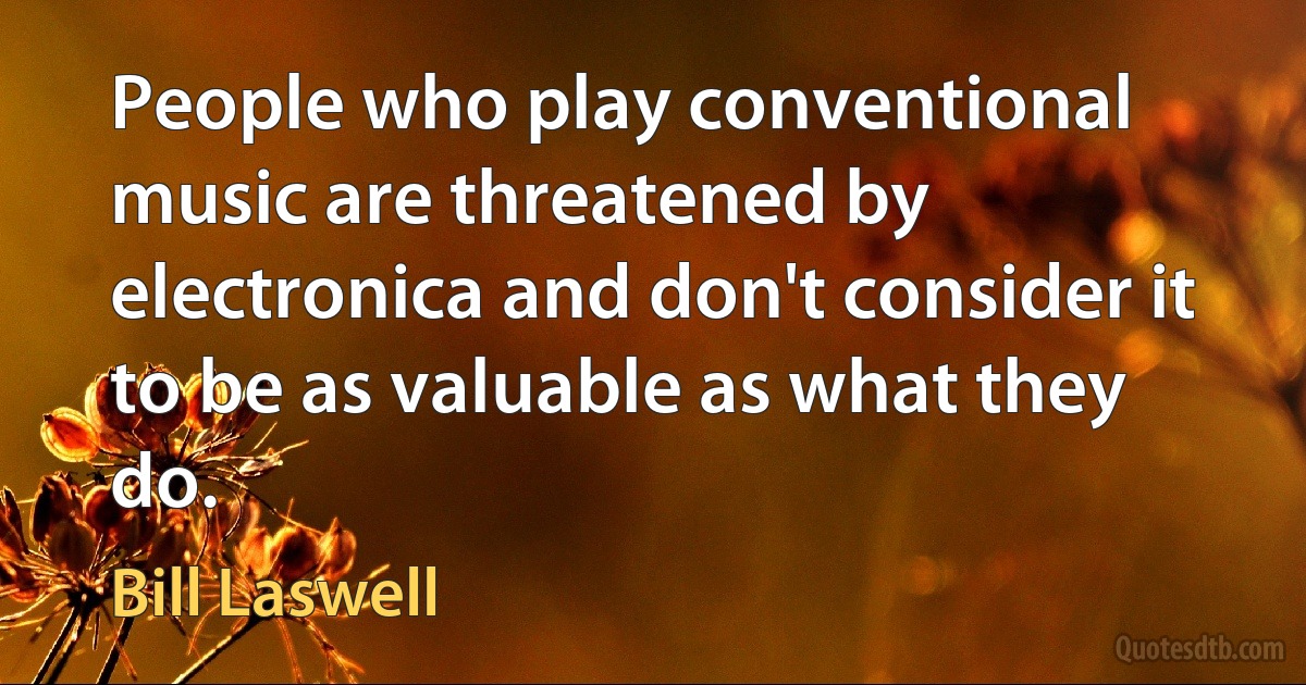 People who play conventional music are threatened by electronica and don't consider it to be as valuable as what they do. (Bill Laswell)