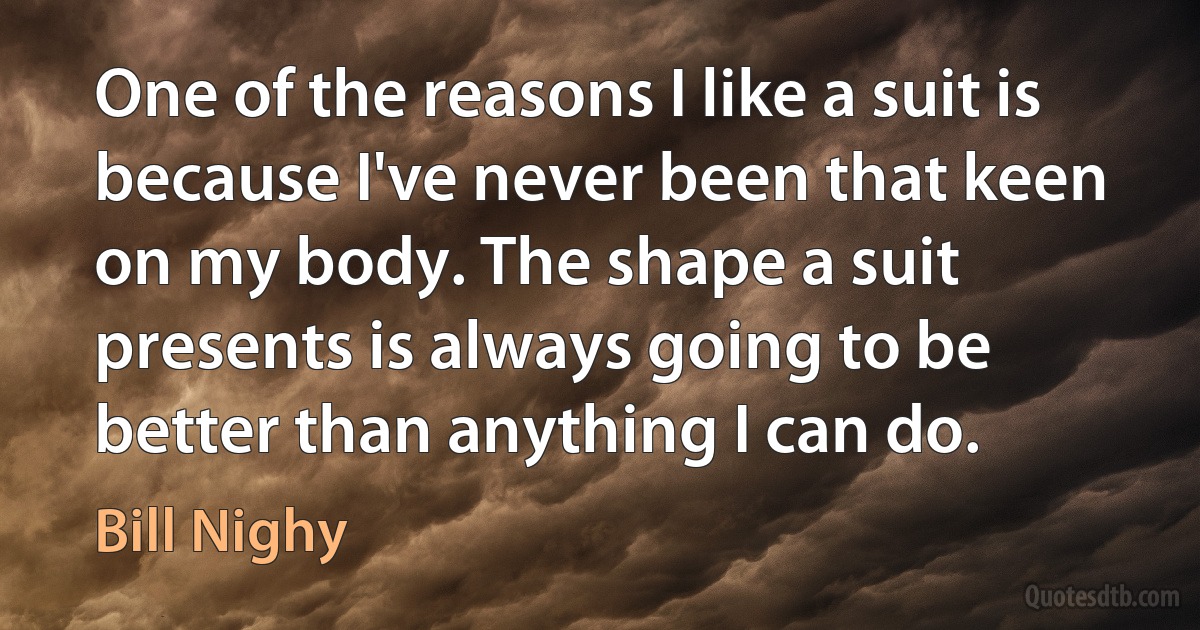 One of the reasons I like a suit is because I've never been that keen on my body. The shape a suit presents is always going to be better than anything I can do. (Bill Nighy)