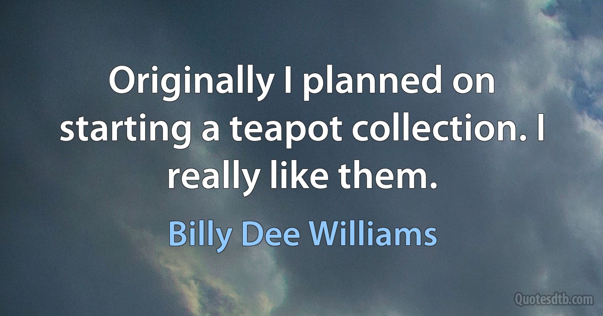 Originally I planned on starting a teapot collection. I really like them. (Billy Dee Williams)