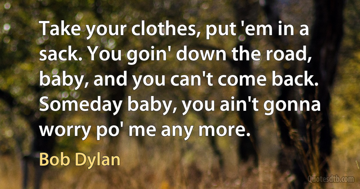 Take your clothes, put 'em in a sack. You goin' down the road, baby, and you can't come back. Someday baby, you ain't gonna worry po' me any more. (Bob Dylan)