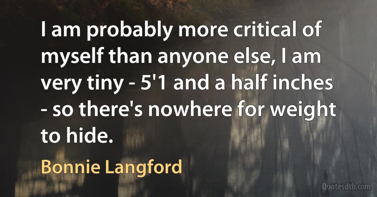 I am probably more critical of myself than anyone else, I am very tiny - 5'1 and a half inches - so there's nowhere for weight to hide. (Bonnie Langford)