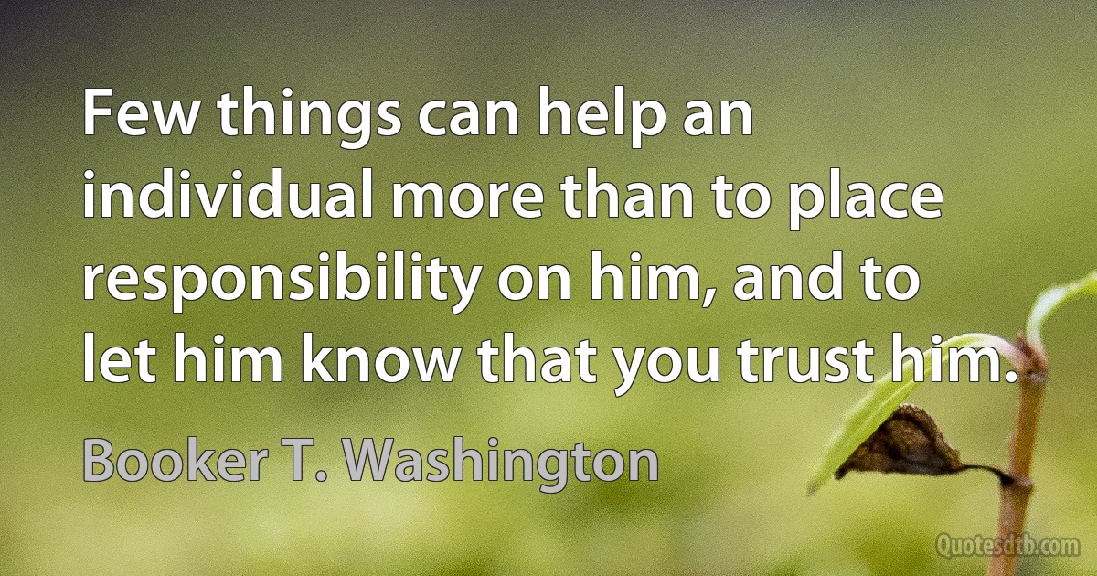 Few things can help an individual more than to place responsibility on him, and to let him know that you trust him. (Booker T. Washington)