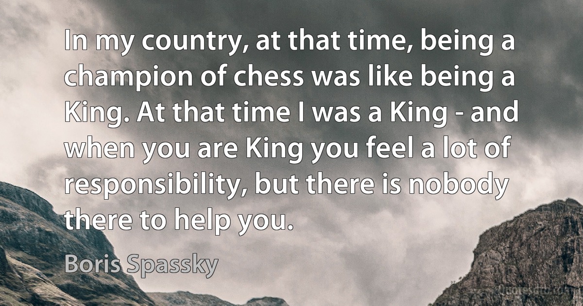 In my country, at that time, being a champion of chess was like being a King. At that time I was a King - and when you are King you feel a lot of responsibility, but there is nobody there to help you. (Boris Spassky)