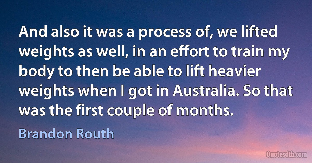 And also it was a process of, we lifted weights as well, in an effort to train my body to then be able to lift heavier weights when I got in Australia. So that was the first couple of months. (Brandon Routh)