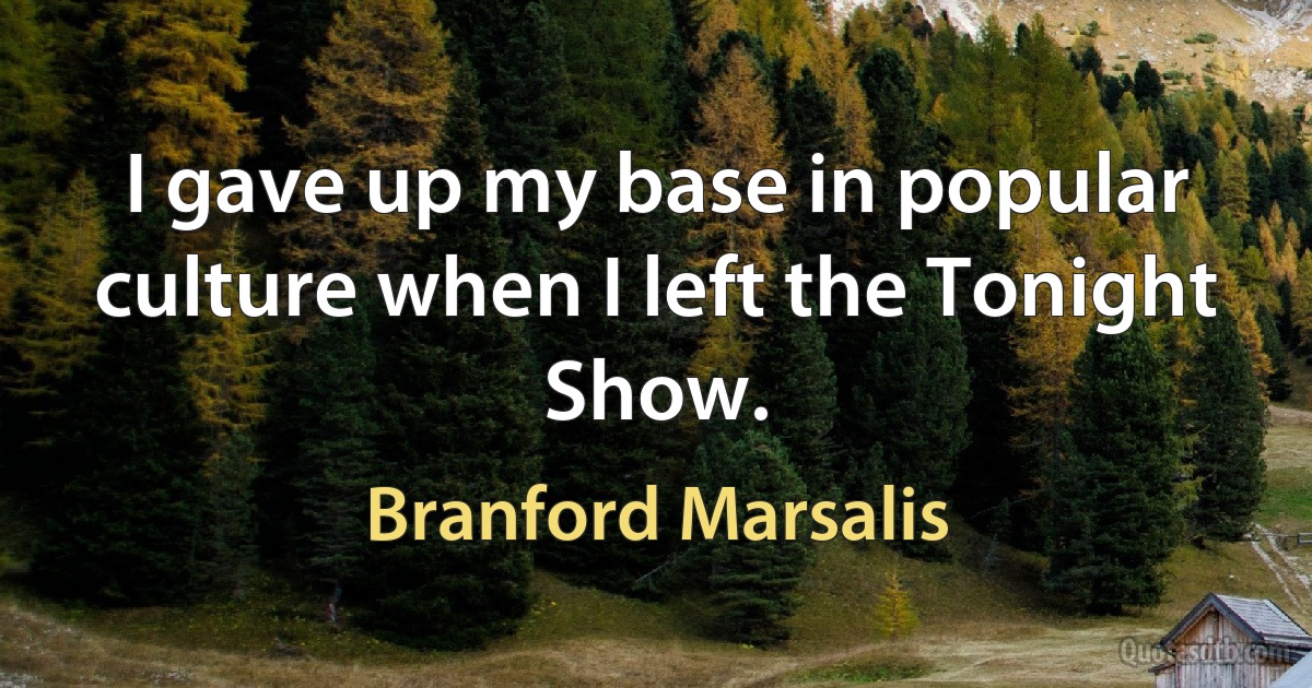 I gave up my base in popular culture when I left the Tonight Show. (Branford Marsalis)