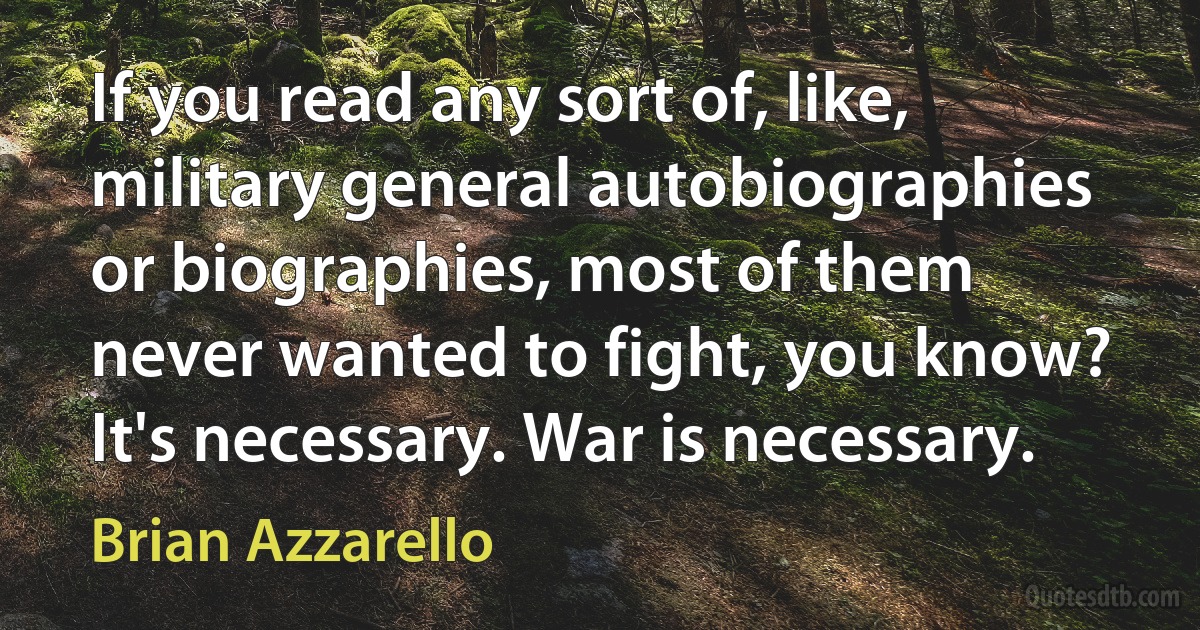 If you read any sort of, like, military general autobiographies or biographies, most of them never wanted to fight, you know? It's necessary. War is necessary. (Brian Azzarello)