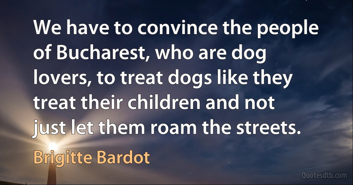 We have to convince the people of Bucharest, who are dog lovers, to treat dogs like they treat their children and not just let them roam the streets. (Brigitte Bardot)