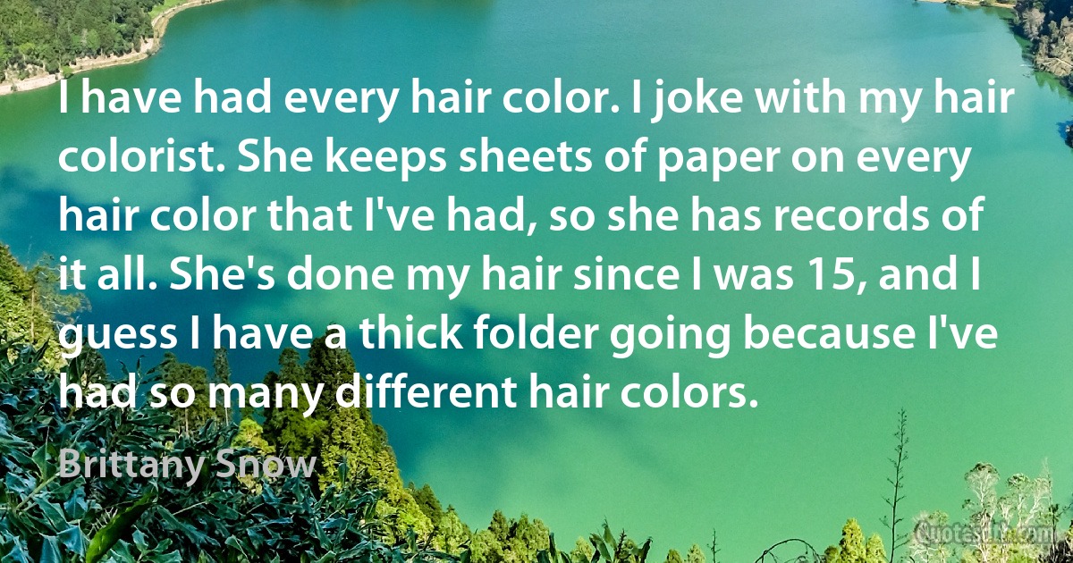 I have had every hair color. I joke with my hair colorist. She keeps sheets of paper on every hair color that I've had, so she has records of it all. She's done my hair since I was 15, and I guess I have a thick folder going because I've had so many different hair colors. (Brittany Snow)