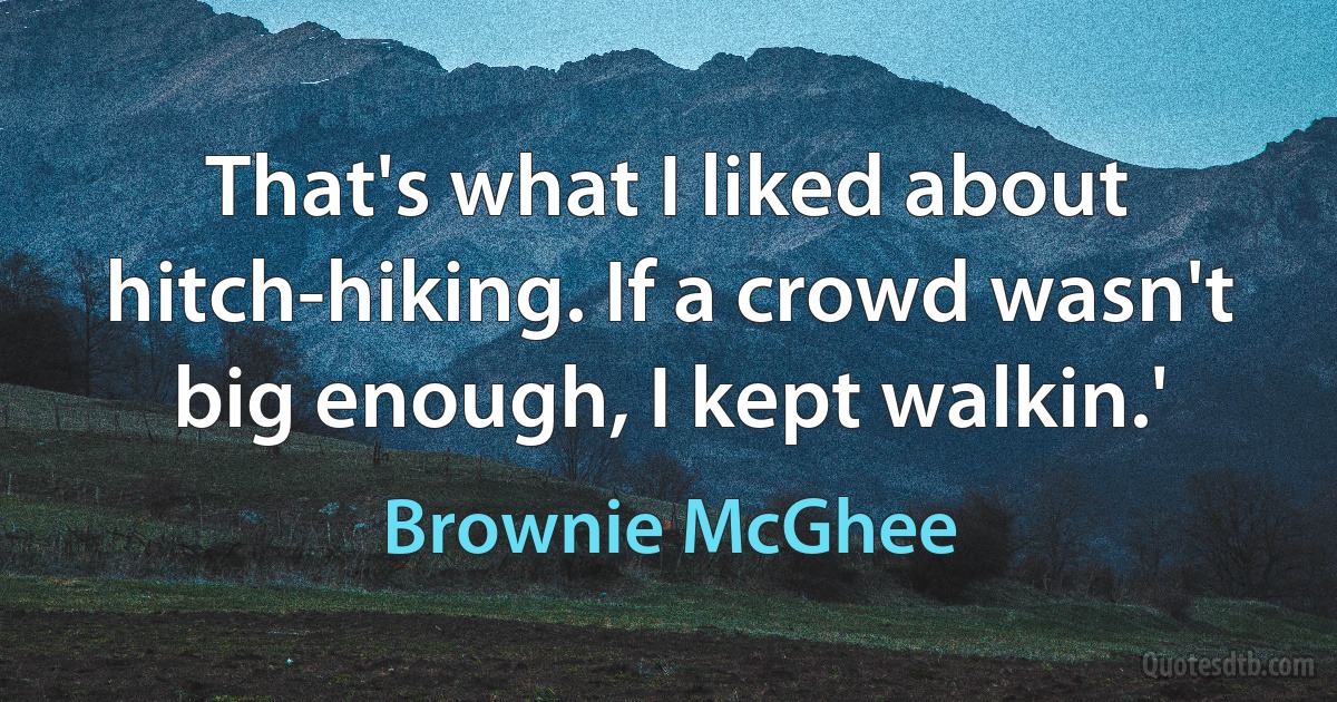 That's what I liked about hitch-hiking. If a crowd wasn't big enough, I kept walkin.' (Brownie McGhee)