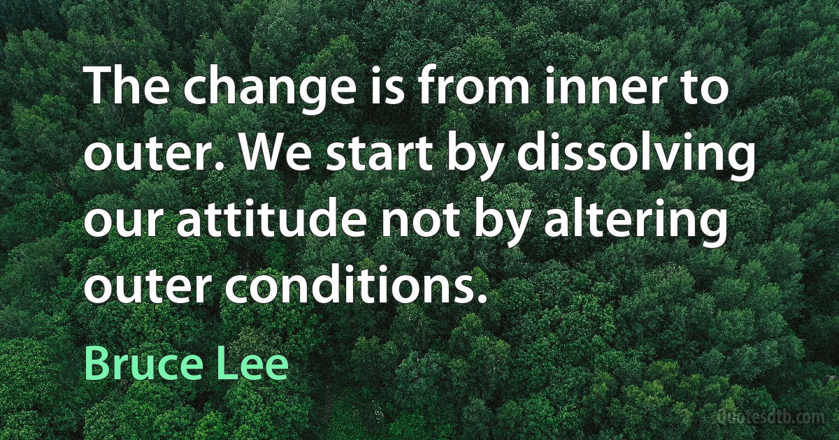 The change is from inner to outer. We start by dissolving our attitude not by altering outer conditions. (Bruce Lee)