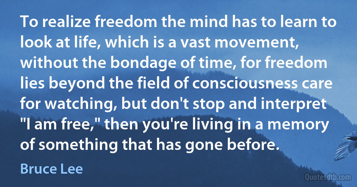 To realize freedom the mind has to learn to look at life, which is a vast movement, without the bondage of time, for freedom lies beyond the field of consciousness care for watching, but don't stop and interpret "I am free," then you're living in a memory of something that has gone before. (Bruce Lee)