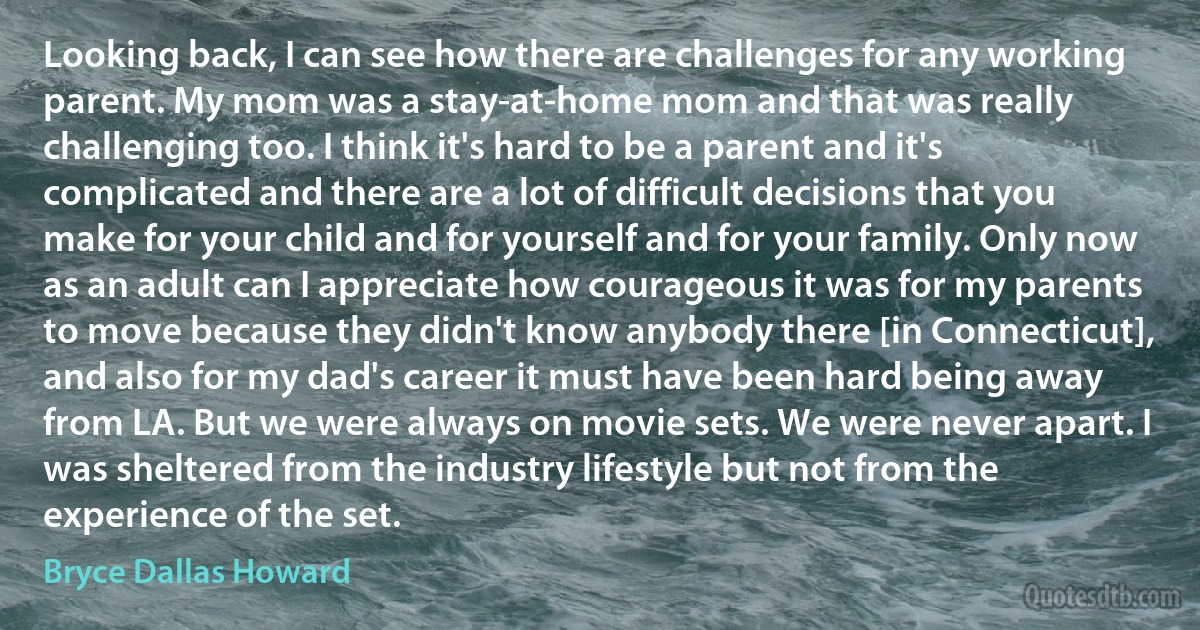 Looking back, I can see how there are challenges for any working parent. My mom was a stay-at-home mom and that was really challenging too. I think it's hard to be a parent and it's complicated and there are a lot of difficult decisions that you make for your child and for yourself and for your family. Only now as an adult can I appreciate how courageous it was for my parents to move because they didn't know anybody there [in Connecticut], and also for my dad's career it must have been hard being away from LA. But we were always on movie sets. We were never apart. I was sheltered from the industry lifestyle but not from the experience of the set. (Bryce Dallas Howard)