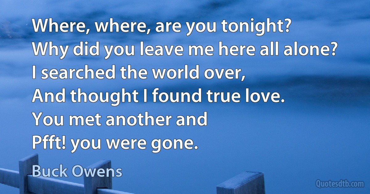 Where, where, are you tonight?
Why did you leave me here all alone?
I searched the world over,
And thought I found true love.
You met another and
Pfft! you were gone. (Buck Owens)