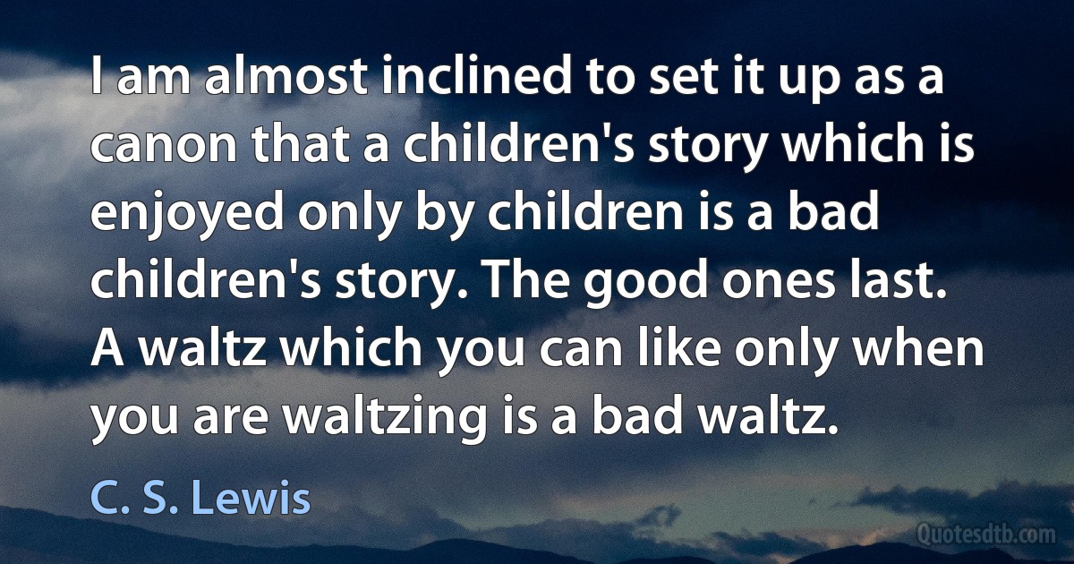 I am almost inclined to set it up as a canon that a children's story which is enjoyed only by children is a bad children's story. The good ones last. A waltz which you can like only when you are waltzing is a bad waltz. (C. S. Lewis)