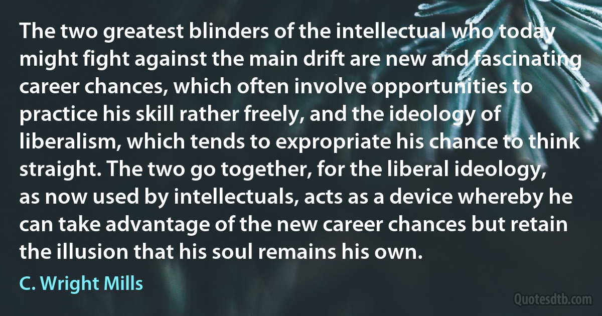 The two greatest blinders of the intellectual who today might fight against the main drift are new and fascinating career chances, which often involve opportunities to practice his skill rather freely, and the ideology of liberalism, which tends to expropriate his chance to think straight. The two go together, for the liberal ideology, as now used by intellectuals, acts as a device whereby he can take advantage of the new career chances but retain the illusion that his soul remains his own. (C. Wright Mills)