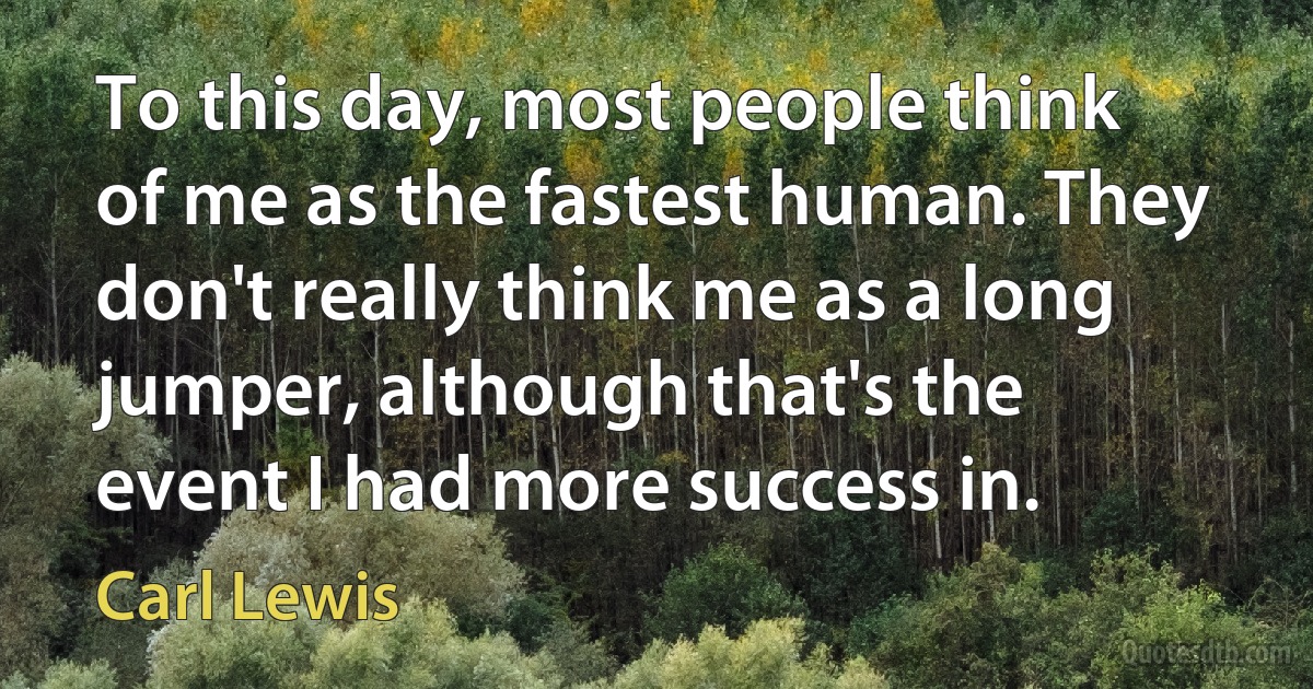 To this day, most people think of me as the fastest human. They don't really think me as a long jumper, although that's the event I had more success in. (Carl Lewis)