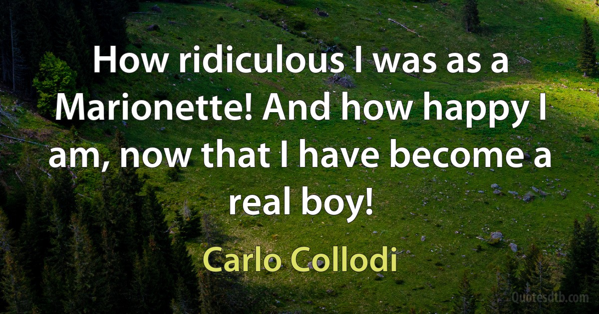 How ridiculous I was as a Marionette! And how happy I am, now that I have become a real boy! (Carlo Collodi)