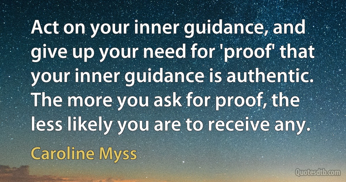 Act on your inner guidance, and give up your need for 'proof' that your inner guidance is authentic. The more you ask for proof, the less likely you are to receive any. (Caroline Myss)