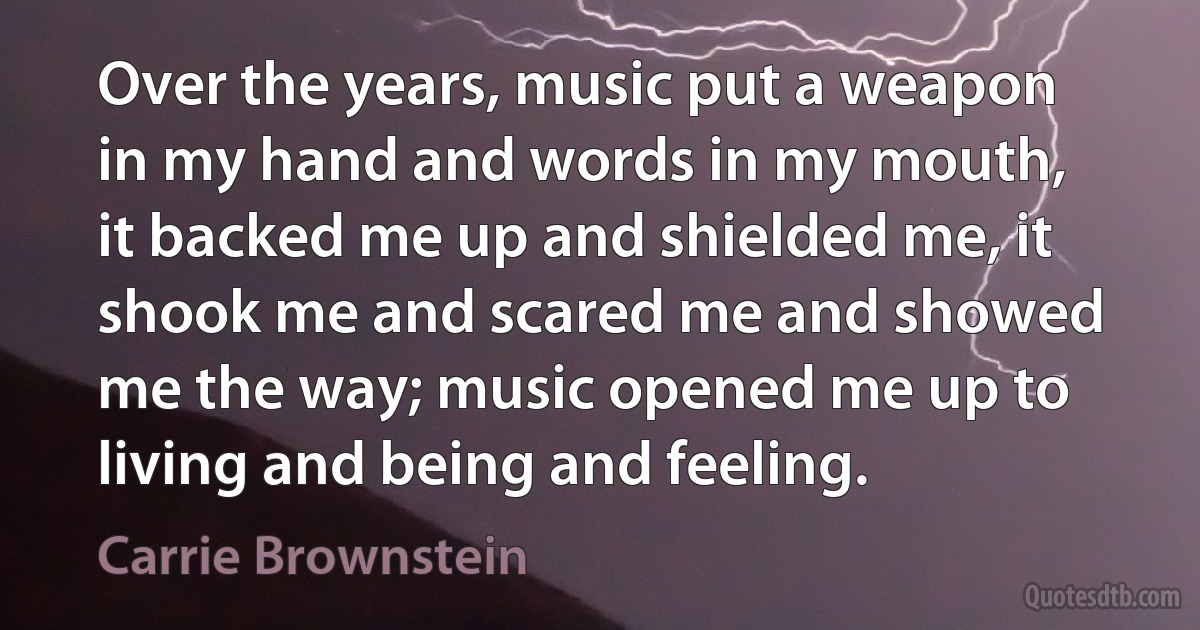 Over the years, music put a weapon in my hand and words in my mouth, it backed me up and shielded me, it shook me and scared me and showed me the way; music opened me up to living and being and feeling. (Carrie Brownstein)