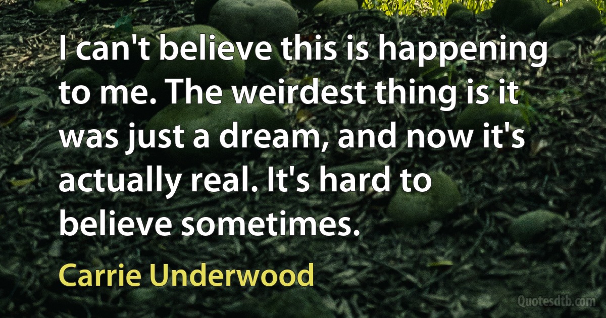 I can't believe this is happening to me. The weirdest thing is it was just a dream, and now it's actually real. It's hard to believe sometimes. (Carrie Underwood)