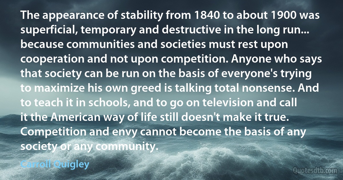 The appearance of stability from 1840 to about 1900 was superficial, temporary and destructive in the long run... because communities and societies must rest upon cooperation and not upon competition. Anyone who says that society can be run on the basis of everyone's trying to maximize his own greed is talking total nonsense. And to teach it in schools, and to go on television and call it the American way of life still doesn't make it true. Competition and envy cannot become the basis of any society or any community. (Carroll Quigley)