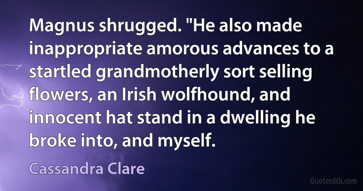 Magnus shrugged. "He also made inappropriate amorous advances to a startled grandmotherly sort selling flowers, an Irish wolfhound, and innocent hat stand in a dwelling he broke into, and myself. (Cassandra Clare)