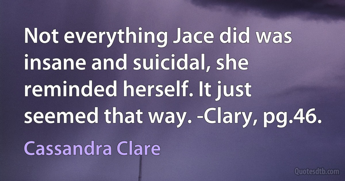 Not everything Jace did was insane and suicidal, she reminded herself. It just seemed that way. -Clary, pg.46. (Cassandra Clare)