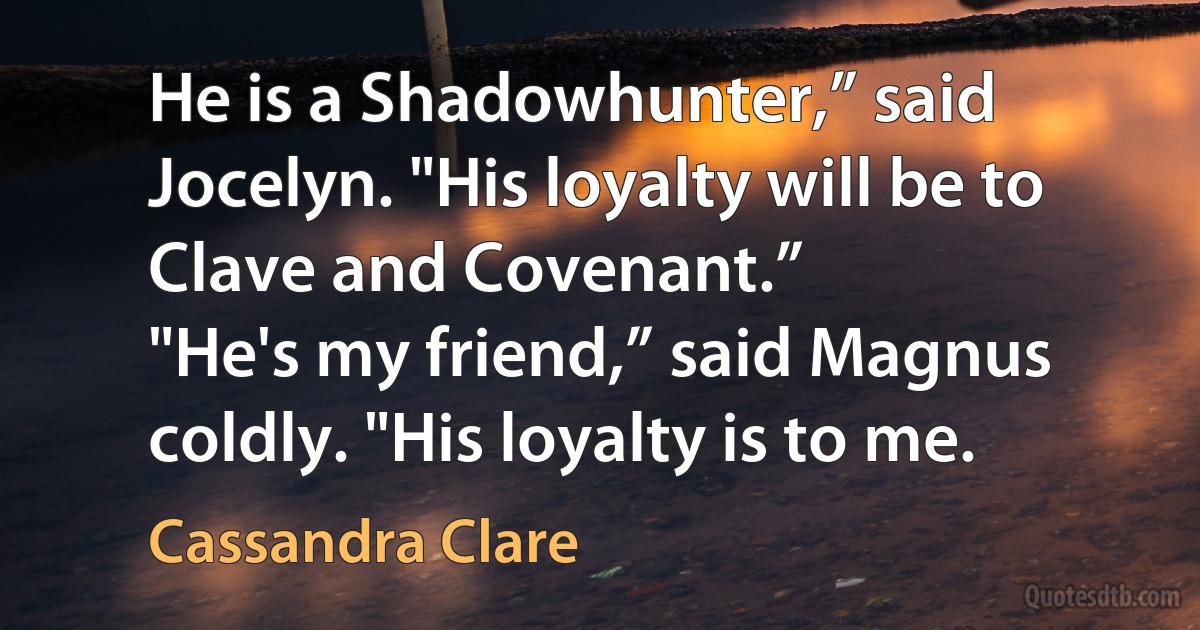 He is a Shadowhunter,” said Jocelyn. "His loyalty will be to Clave and Covenant.”
"He's my friend,” said Magnus coldly. "His loyalty is to me. (Cassandra Clare)