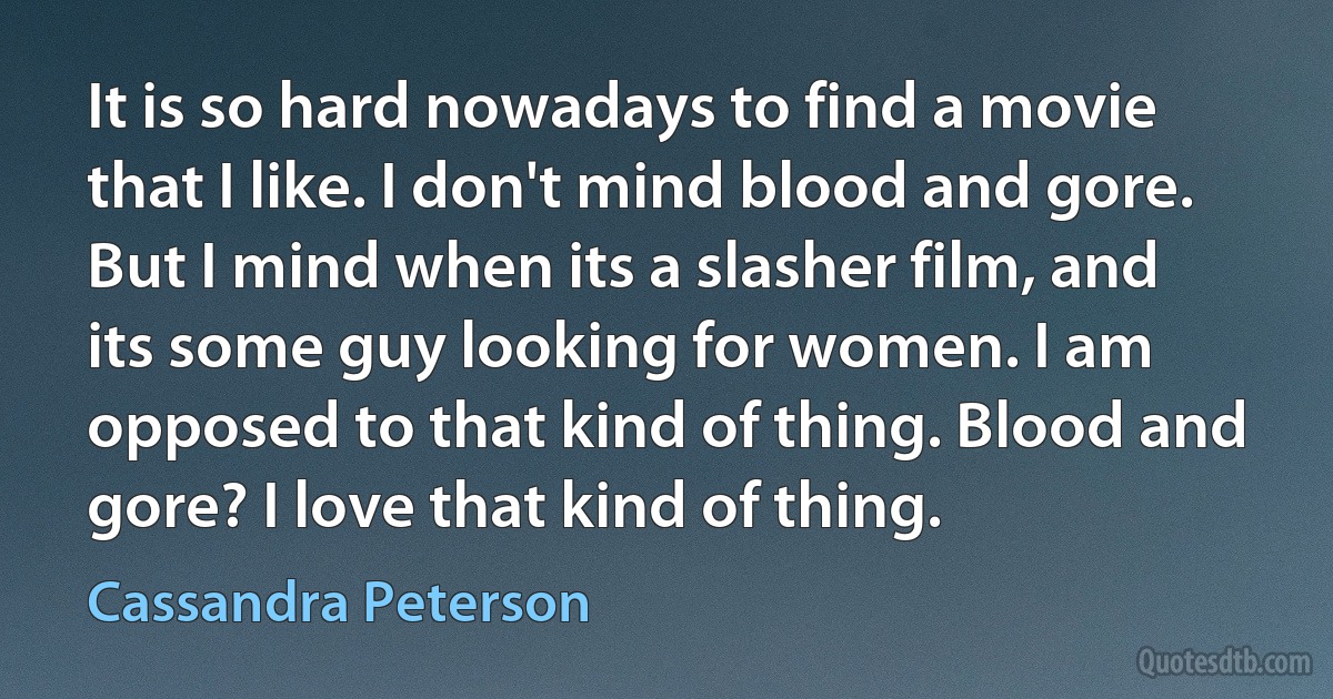 It is so hard nowadays to find a movie that I like. I don't mind blood and gore. But I mind when its a slasher film, and its some guy looking for women. I am opposed to that kind of thing. Blood and gore? I love that kind of thing. (Cassandra Peterson)