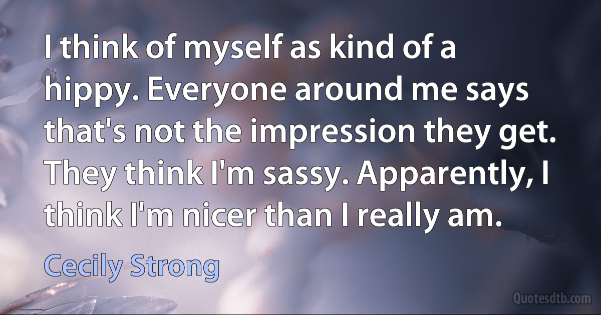 I think of myself as kind of a hippy. Everyone around me says that's not the impression they get. They think I'm sassy. Apparently, I think I'm nicer than I really am. (Cecily Strong)