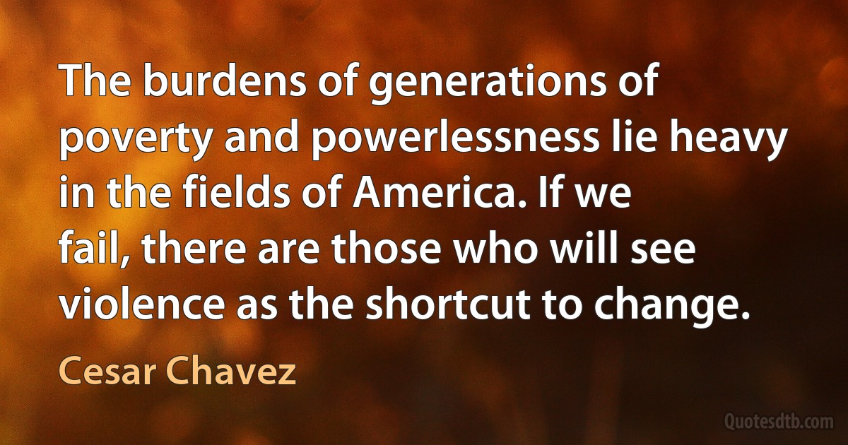 The burdens of generations of poverty and powerlessness lie heavy in the fields of America. If we fail, there are those who will see violence as the shortcut to change. (Cesar Chavez)