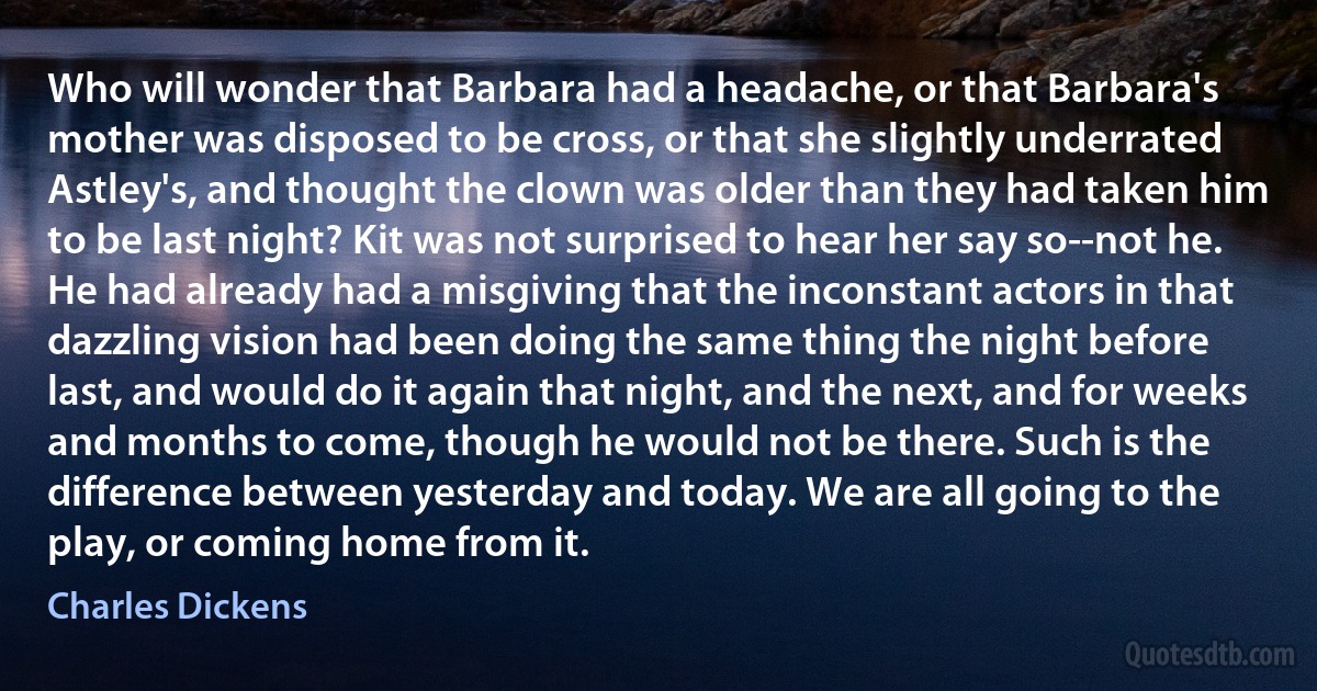 Who will wonder that Barbara had a headache, or that Barbara's mother was disposed to be cross, or that she slightly underrated Astley's, and thought the clown was older than they had taken him to be last night? Kit was not surprised to hear her say so--not he. He had already had a misgiving that the inconstant actors in that dazzling vision had been doing the same thing the night before last, and would do it again that night, and the next, and for weeks and months to come, though he would not be there. Such is the difference between yesterday and today. We are all going to the play, or coming home from it. (Charles Dickens)