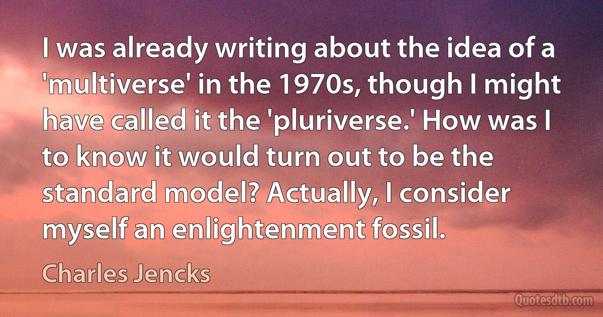 I was already writing about the idea of a 'multiverse' in the 1970s, though I might have called it the 'pluriverse.' How was I to know it would turn out to be the standard model? Actually, I consider myself an enlightenment fossil. (Charles Jencks)