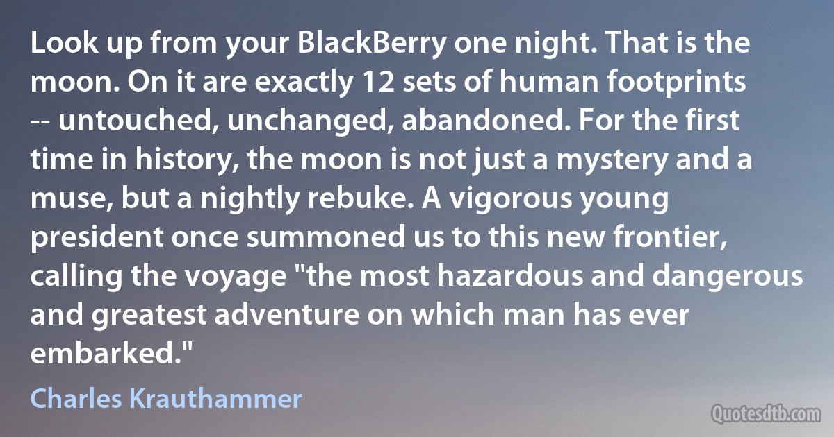 Look up from your BlackBerry one night. That is the moon. On it are exactly 12 sets of human footprints -- untouched, unchanged, abandoned. For the first time in history, the moon is not just a mystery and a muse, but a nightly rebuke. A vigorous young president once summoned us to this new frontier, calling the voyage "the most hazardous and dangerous and greatest adventure on which man has ever embarked." (Charles Krauthammer)