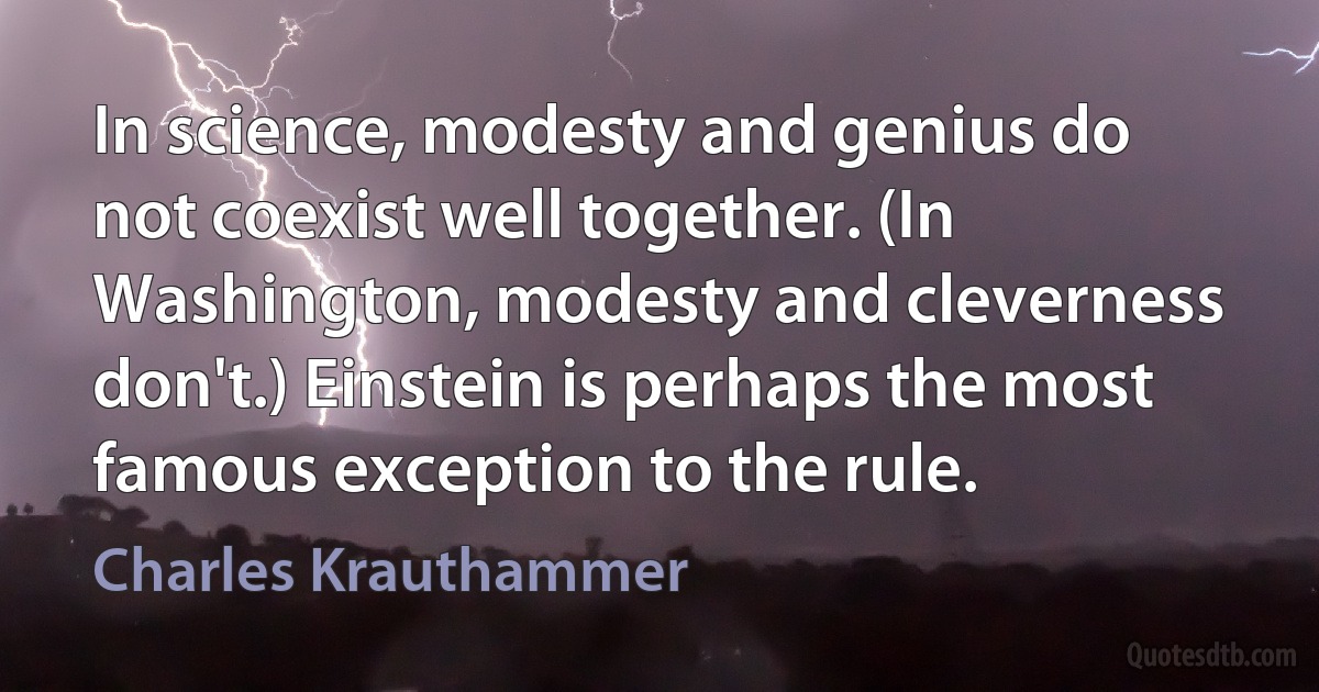 In science, modesty and genius do not coexist well together. (In Washington, modesty and cleverness don't.) Einstein is perhaps the most famous exception to the rule. (Charles Krauthammer)