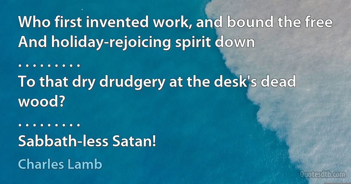 Who first invented work, and bound the free
And holiday-rejoicing spirit down
. . . . . . . . .
To that dry drudgery at the desk's dead wood?
. . . . . . . . .
Sabbath-less Satan! (Charles Lamb)