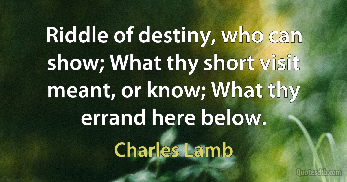 Riddle of destiny, who can show; What thy short visit meant, or know; What thy errand here below. (Charles Lamb)