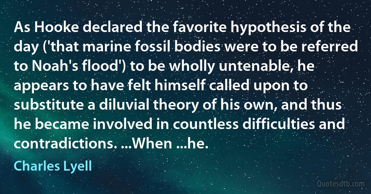 As Hooke declared the favorite hypothesis of the day ('that marine fossil bodies were to be referred to Noah's flood') to be wholly untenable, he appears to have felt himself called upon to substitute a diluvial theory of his own, and thus he became involved in countless difficulties and contradictions. ...When ...he. (Charles Lyell)