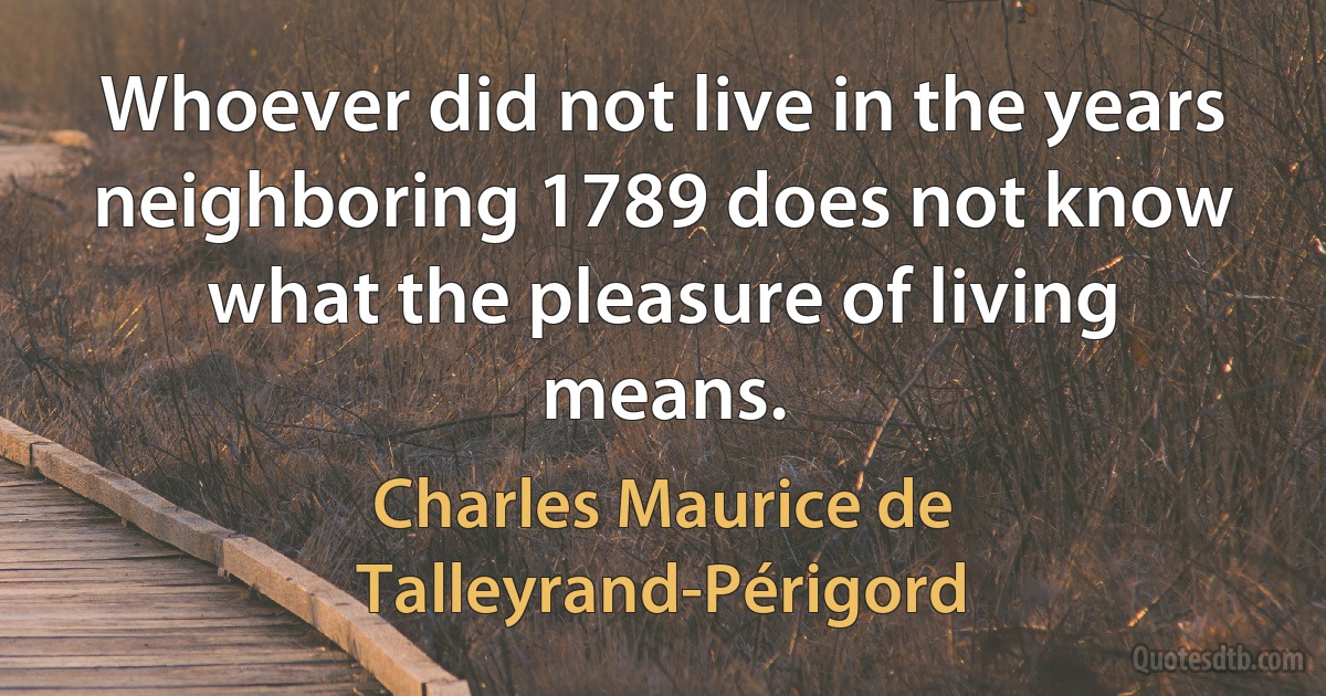 Whoever did not live in the years neighboring 1789 does not know what the pleasure of living means. (Charles Maurice de Talleyrand-Périgord)