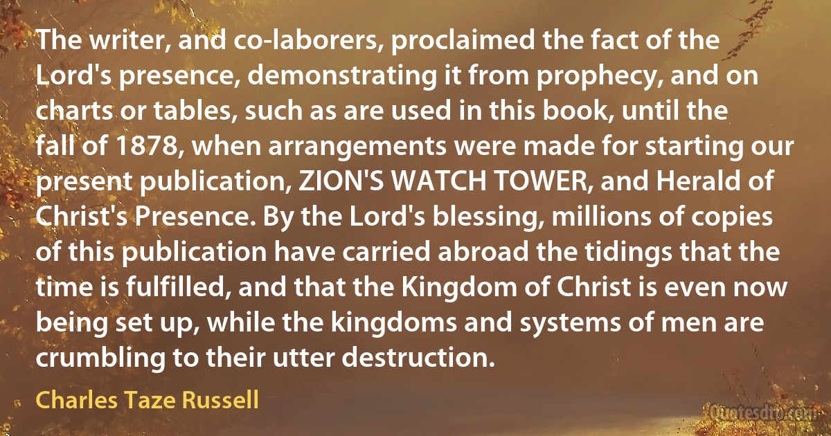 The writer, and co-laborers, proclaimed the fact of the Lord's presence, demonstrating it from prophecy, and on charts or tables, such as are used in this book, until the fall of 1878, when arrangements were made for starting our present publication, ZION'S WATCH TOWER, and Herald of Christ's Presence. By the Lord's blessing, millions of copies of this publication have carried abroad the tidings that the time is fulfilled, and that the Kingdom of Christ is even now being set up, while the kingdoms and systems of men are crumbling to their utter destruction. (Charles Taze Russell)