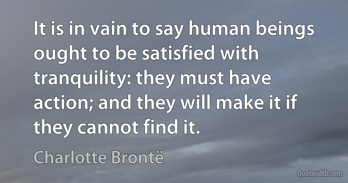 It is in vain to say human beings ought to be satisfied with tranquility: they must have action; and they will make it if they cannot find it. (Charlotte Brontë)