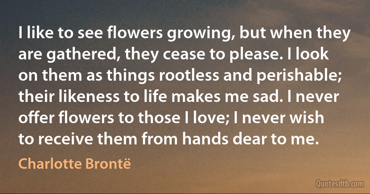 I like to see flowers growing, but when they are gathered, they cease to please. I look on them as things rootless and perishable; their likeness to life makes me sad. I never offer flowers to those I love; I never wish to receive them from hands dear to me. (Charlotte Brontë)