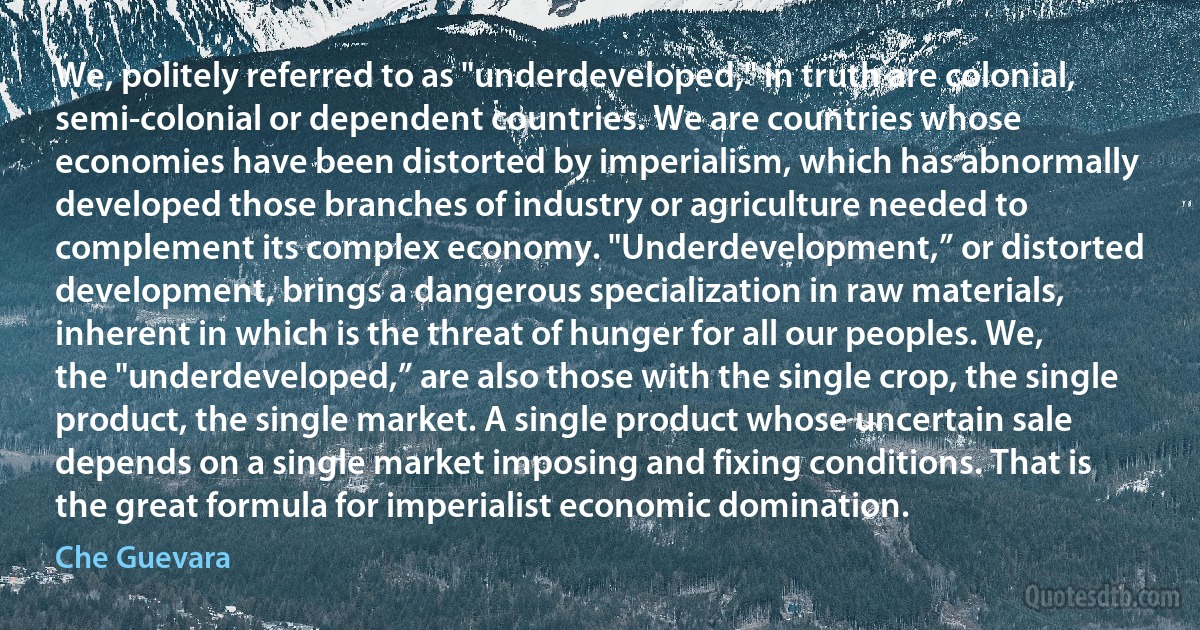 We, politely referred to as "underdeveloped," in truth are colonial, semi-colonial or dependent countries. We are countries whose economies have been distorted by imperialism, which has abnormally developed those branches of industry or agriculture needed to complement its complex economy. "Underdevelopment,” or distorted development, brings a dangerous specialization in raw materials, inherent in which is the threat of hunger for all our peoples. We, the "underdeveloped,” are also those with the single crop, the single product, the single market. A single product whose uncertain sale depends on a single market imposing and fixing conditions. That is the great formula for imperialist economic domination. (Che Guevara)