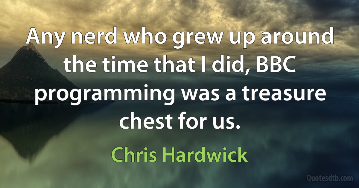 Any nerd who grew up around the time that I did, BBC programming was a treasure chest for us. (Chris Hardwick)