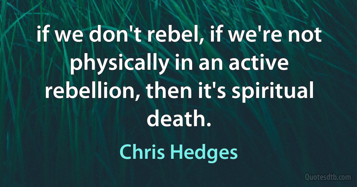 if we don't rebel, if we're not physically in an active rebellion, then it's spiritual death. (Chris Hedges)