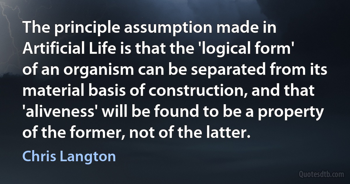 The principle assumption made in Artificial Life is that the 'logical form' of an organism can be separated from its material basis of construction, and that 'aliveness' will be found to be a property of the former, not of the latter. (Chris Langton)